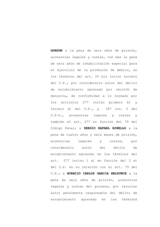 GORDON a la pena de seis años de prisión,

accesorias legales y costas, con más la pena

de seis años de inhabilitación especial para

el ejercicio de la profesión de médico, en

los términos del art. 20 bis inciso tercero

del C.P., por considerarlo autor del delito
de    encubrimiento       agravado          por       omisión     de

denuncia, de conformidad a lo normado por

los    artículos       277     inciso        primero         b)    y

tercero     a)   del    C.P.,     y         287       inc.   2    del

C.P.P.,     accesorias         legales            y    costas      y

también el art. 277 en función del 79 del
Código Penal; a SERGIO RAFAEL BINELLO a la

pena de cuatro años y seis meses de prisión,

accesorias         legales            y       costas,             por

considerarlo           autor          del         delito           de

encubrimiento agravado en los términos del

art.    277 inciso 1 a) en función del 3 a)

del C.P. en su relación con el art. 79 del
C.P.; a HORACIO CARLOS GARCIA BELSUNCE a la

pena   de   seis    años     de   prisión,             accesorias

legales y costas del proceso, por resultar

autor penalmente responsable del delito de

encubrimiento          agravado       en      los        términos
 