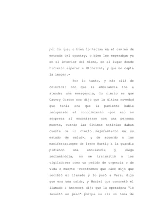 por lo que, o bien lo hacían en el camino de

entrada del country, o bien los esperaban ya

en el interior del mismo, en el lugar donde

hicieron esperar a Michelini, y que no capta

la imagen.-

                     Por    lo     tanto,        y    más     allá    de
coincidir        con        que       la    ambulancia         iba     a

atender    una        emergencia,           lo       cierto    es    que

Gauvry Gordon nos dijo que la última novedad

que   tenía           era       que        la    paciente          había

recuperado           el     conocimiento              –por    eso     su

sorpresa        al        encontrarse           con    una    persona

muerta,    cuando           las    últimas        noticias         daban

cuenta     de        un     cierto         mejoramiento        en     su

estado     de        salud-,       y       de    acuerdo       a     las

manifestaciones de Irene Hurtig a la guardia

pidiendo             una          ambulancia             y         luego

reclamándola,              no     se       transmitió          a     los

vigiladores como un pedido de urgencia o de

vida o muerte –recordemos que Páez dijo que

recibió el llamado y lo pasó a Vera, dijo

que era una caída, y Maciel que concretó el

llamado a Emernort dijo que la operadora “lo

levantó en peso” porque no era un tema de
 