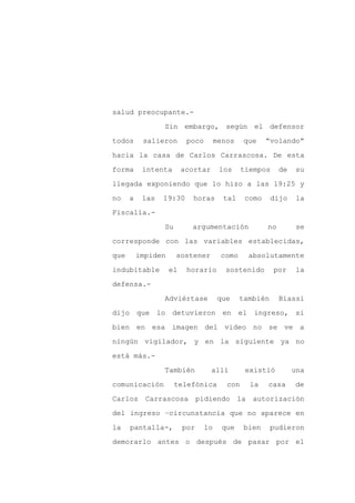 salud preocupante.-

                 Sin embargo, según el defensor

todos      salieron       poco        menos    que      “volando”

hacia la casa de Carlos Carrascosa. De esta

forma      intenta       acortar       los     tiempos       de   su

llegada exponiendo que lo hizo a las 19:25 y
no    a    las   19:30     horas        tal    como      dijo     la

Fiscalía.-

                 Su        argumentación                no         se

corresponde con las variables establecidas,

que       impiden     sostener         como        absolutamente

indubitable         el    horario        sostenido       por      la

defensa.-

                 Adviértase           que     también        Biassi

dijo que lo detuvieron en el ingreso, si

bien en esa imagen del video no se ve a

ningún vigilador, y en la siguiente ya no

está más.-

                 También           allí         existió           una

comunicación          telefónica         con       la   casa      de

Carlos      Carrascosa         pidiendo       la    autorización

del ingreso –circunstancia que no aparece en

la    pantalla-,         por     lo     que    bien      pudieron

demorarlo antes o después de pasar por el
 