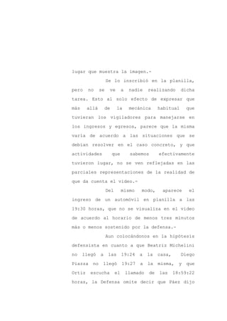 lugar que muestra la imagen.-

                    Se lo inscribió en la planilla,

pero    no     se    ve        a    nadie    realizando      dicha

tarea. Esto al solo efecto de expresar que

más     allá        de     la       mecánica      habitual      que

tuvieran los vigiladores para manejarse en
los ingresos y egresos, parece que la misma

varía de acuerdo a las situaciones que se

debían resolver en el caso concreto, y que

actividades              que        sabemos       efectivamente

tuvieron lugar, no se ven reflejadas en las

parciales representaciones de la realidad de

que da cuenta el video.-

                    Del        mismo     modo,     aparece       el

ingreso de un automóvil en planilla a las

19:30 horas, que no se visualiza en el video

de acuerdo al horario de menos tres minutos

más o menos sostenido por la defensa.-

                    Aun colocándonos en la hipótesis

defensista en cuanto a que Beatriz Michelini

no    llegó    a     las       19:24    a    la   casa,      Diego

Piazza    no    llegó          19:27    a    la   misma,    y   que

Ortiz    escucha          el       llamado   de   las     18:59:22

horas, la Defensa omite decir que Páez dijo
 
