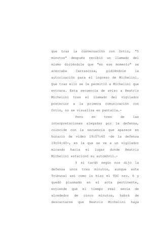que     tras    la       conversación            con        Ortiz,       “5

minutos”       después          recibió         un      llamado         del

mismo    diciéndole            que       “en    ese     momento”         se

acercaba            Carrascosa,                 pidiéndole               la

autorización para el ingreso de Michelini.

Que tras ello se le permitió a Michelini que
entrara. Esta secuencia de aviso a Beatriz

Michelini       tras          el     llamado          del     vigilador

posterior       a       la     primera          comunicación            con

Ortiz, no se visualiza en pantalla.-

                    Pero            en         tren          de         las

interpretaciones               alegadas         por     la       defensa,

coincide       con      la     secuencia         que        aparece     en

horario    de       video          19:07:40      –de        la    defensa

19:04:40-, en la que se ve a un vigilador

mirando        hacia          el     lugar        donde           Beatriz

Michelini estacionó su automóvil.-

                    Y    si    tardó          según    nos       dijo    la

defensa        unos      tres        minutos,          aunque        este

Tribunal así como lo hizo el TOC nro. 6 y

quedó     plasmado             en        el    acta         pertinente,

entiende        que       el        tiempo       real        sería      de

alrededor        de          cinco        minutos,           habrá       de

descartarse             que        Beatriz       Michelini           haya
 