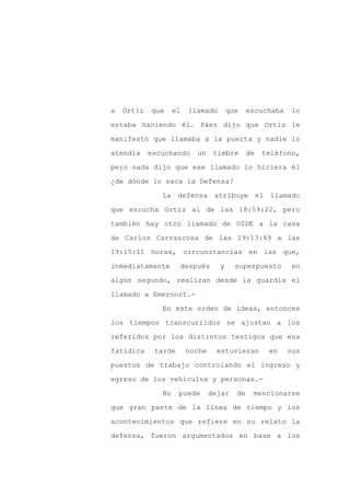a   Ortiz   que     el   llamado       que    escuchaba    lo

estaba haciendo él. Páez dijo que Ortiz le

manifestó que llamaba a la puerta y nadie lo

atendía     escuchando     un     timbre      de   teléfono,

pero nada dijo que ese llamado lo hiciera él

¿de dónde lo saca la Defensa?
               La defensa atribuye el llamado

que escucha Ortiz al de las 18:59:22, pero

también hay otro llamado de OSDE a la casa

de Carlos Carrascosa de las 19:13:49 a las

19:15:11 horas, circunstancias en las que,

inmediatamente       después       y     superpuesto       en

algún segundo, realizan desde la guardia el

llamado a Emernort.-

               En este orden de ideas, entonces

los tiempos transcurridos se ajustan a los

referidos por los distintos testigos que esa

fatídica     tarde       noche     estuvieran       en    sus

puestos de trabajo controlando el ingreso y

egreso de los vehículos y personas.-

               No    puede       dejar   de    mencionarse

que gran parte de la línea de tiempo y los

acontecimientos que refiere en su relato la

defensa, fueron argumentados en base a los
 
