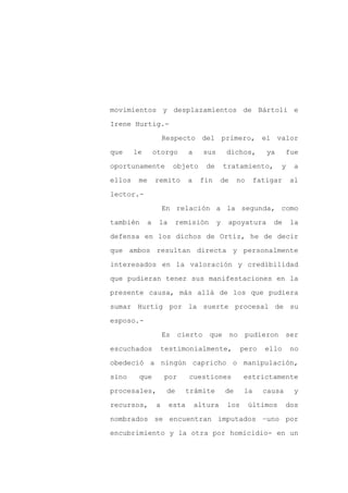 movimientos y desplazamientos de Bártoli e

Irene Hurtig.-

                     Respecto del primero, el valor

que     le       otorgo       a     sus       dichos,        ya     fue

oportunamente             objeto     de       tratamiento,         y    a

ellos    me      remito       a    fin     de      no     fatigar      al
lector.-

                     En relación a la segunda, como

también      a    la      remisión        y    apoyatura       de      la

defensa en los dichos de Ortiz, he de decir

que ambos resultan directa y personalmente

interesados en la valoración y credibilidad

que pudieran tener sus manifestaciones en la

presente causa, más allá de los que pudiera

sumar Hurtig por la suerte procesal de su

esposo.-

                     Es    cierto    que        no      pudieron    ser

escuchados        testimonialmente,                  pero   ello       no

obedeció a ningún capricho o manipulación,

sino     que         por      cuestiones             estrictamente

procesales,           de      trámite         de     la     causa       y

recursos,        a     esta       altura      los       últimos     dos

nombrados se encuentran imputados –uno por

encubrimiento y la otra por homicidio- en un
 