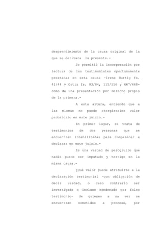 desprendimiento de la causa original de la

que se derivara            la presente.-

                 Se permitió la incorporación por

lectura    de    las testimoniales               oportunamente

prestadas en esta causa –Irene Hurtig fs.

41/44 y Ortiz fs. 83/84, 115/116 y 667/668-
como de una presentación por derecho propio

de la primera.-

                 A     esta      altura,   entiendo         que    a

las     mismas       no     puede     otorgárseles           valor

probatorio en este juicio.-

                 En        primer    lugar,      se   trata       de

testimonios           de      dos      personas        que        se

encuentran       inhabilitadas         para      comparecer        a

declarar en este juicio.-

                 Es una verdad de perogrullo que

nadie puede ser             imputado y testigo en la

misma causa.-

                 ¿Qué valor puede atribuirse a la

declaración       testimonial         –con      obligación        de

decir     verdad,            o      caso       contrario       ser

investigado       o    incluso       condenado        por    falso

testimonio-           de     quienes       a     su    vez        se

encuentran           sometidos         a       proceso,        por
 
