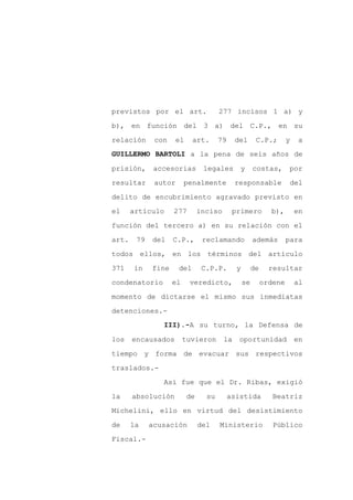 previstos por el art.                277 incisos 1 a) y

b), en función del 3 a) del C.P., en su

relación      con   el      art.     79     del       C.P.;        y    a
GUILLERMO BARTOLI a la pena de seis años de

prisión,      accesorias       legales       y       costas,       por

resultar      autor      penalmente         responsable             del
delito de encubrimiento agravado previsto en

el     artículo     277       inciso       primero          b),        en

función del tercero a) en su relación con el

art.    79   del    C.P.,      reclamando            además        para

todos ellos, en los términos del artículo

371    in    fine     del      C.P.P.       y        de     resultar

condenatorio        el    veredicto,            se        ordene       al

momento de dictarse el mismo sus inmediatas

detenciones.-
                III).-A su turno, la Defensa de

los    encausados        tuvieron      la    oportunidad               en

tiempo y forma de evacuar sus respectivos

traslados.-

                Así fue que el Dr. Ribas, exigió

la     absolución        de     su        asistida           Beatriz

Michelini, ello en virtud del desistimiento

de     la    acusación        del    Ministerio              Público

Fiscal.-
 