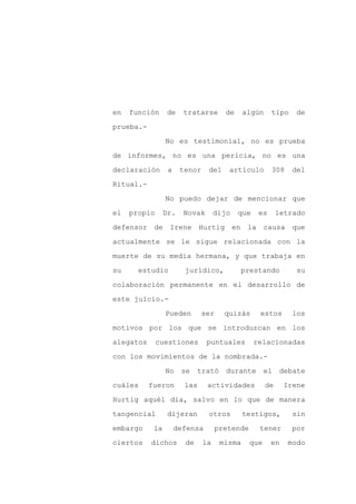 en   función      de    tratarse       de     algún     tipo    de

prueba.-

                 No es testimonial, no es prueba

de informes, no es una pericia, no es una

declaración       a    tenor    del     artículo        308    del

Ritual.-
                 No puedo dejar de mencionar que

el   propio      Dr.    Novak       dijo    que    es      letrado

defensor de Irene Hurtig en la                        causa que

actualmente se le sigue relacionada con la

muerte de su media hermana, y que trabaja en

su     estudio          jurídico,           prestando           su

colaboración permanente en el desarrollo de

este juicio.-

                 Pueden        ser     quizás      estos       los

motivos por los que se introduzcan en los

alegatos      cuestiones        puntuales         relacionadas

con los movimientos de la nombrada.-

                 No    se    trató     durante        el    debate

cuáles     fueron       las     actividades           de     Irene

Hurtig aquél día, salvo en lo que de manera

tangencial        dijeran       otros         testigos,        sin

embargo     la        defensa        pretende      tener       por

ciertos    dichos       de     la     misma     que     en    modo
 