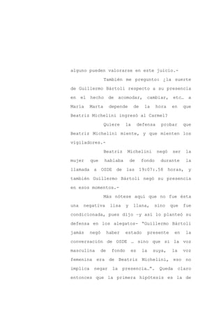 alguno pueden valorarse en este juicio.-

                  También me pregunto: ¿la suerte

de Guillermo Bártoli respecto a su presencia

en el hecho de              acomodar, cambiar, etc… a

María     Marta      depende       de    la      hora   en     que

Beatriz Michelini ingresó al Carmel?
                  Quiere      la       defensa     probar      que

Beatriz Michelini miente, y que mienten los

vigiladores.-

                  Beatriz      Michelini         negó   ser     la

mujer     que     hablaba         de    fondo     durante       la

llamada a OSDE          de las 19:07:.58 horas, y

también Guillermo Bártoli negó su presencia

en esos momentos.-

                  Más nótese aquí que no fue ésta

una   negativa        lisa    y    llana,      sino     que    fue

condicionada, pues dijo –y así lo planteó su

defensa en los alegatos- “Guillermo Bártoli

jamás     negó       haber    estado         presente     en    la

conversación de OSDE … sino que si la voz

masculina       de    fondo       es    la     suya,    la     voz

femenina era de Beatriz Michelini, eso no

implica    negar       la    presencia…”.         Queda      claro

entonces que la primera hipótesis es la de
 