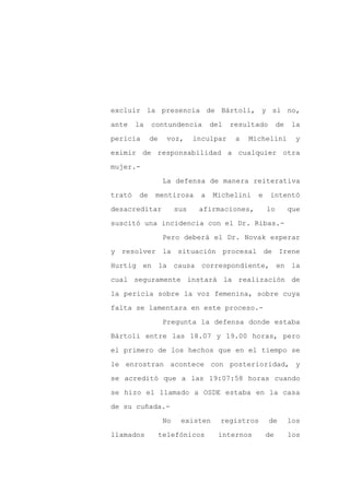 excluir la presencia de Bártoli, y si no,

ante    la    contundencia           del   resultado       de   la

pericia       de     voz,      inculpar     a   Michelini        y

eximir de responsabilidad a cualquier otra

mujer.-

                    La defensa de manera reiterativa
trató    de    mentirosa         a   Michelini    e    intentó

desacreditar             sus    afirmaciones,         lo        que

suscitó una incidencia con el Dr. Ribas.-

                    Pero deberá el Dr. Novak esperar

y resolver la situación procesal de Irene

Hurtig en la causa correspondiente, en la

cual seguramente instará la realización de

la pericia sobre la voz femenina, sobre cuya

falta se lamentara en este proceso.-

                    Pregunta la defensa donde estaba

Bártoli entre las 18.07 y 19.00 horas, pero

el primero de los hechos que en el tiempo se

le enrostran acontece con posterioridad, y

se acreditó que a las 19:07:58 horas cuando

se hizo el llamado a OSDE estaba en la casa

de su cuñada.-

                    No    existen      registros       de       los

llamados           telefónicos         internos       de        los
 