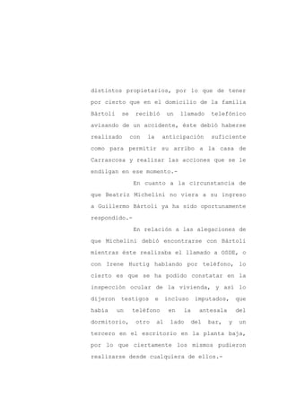 distintos propietarios, por lo que de tener

por cierto que en el domicilio de la familia

Bártoli    se    recibió        un    llamado     telefónico

avisando de un accidente, éste debió haberse

realizado       con   la       anticipación       suficiente

como para permitir su arribo a la casa de
Carrascosa y realizar las acciones que se le

endilgan en ese momento.-

                 En cuanto a la circunstancia de

que Beatriz Michelini no viera a su ingreso

a Guillermo Bártoli ya ha sido oportunamente

respondido.-

                 En relación a las alegaciones de

que Michelini debió encontrarse con Bártoli

mientras éste realizaba el llamado a OSDE, o

con Irene Hurtig hablando por teléfono, lo

cierto es que se ha podido constatar en la

inspección ocular de la vivienda, y así lo

dijeron    testigos        e    incluso      imputados,      que

había     un    teléfono         en    la     antesala       del

dormitorio,      otro      al    lado       del   bar,   y   un

tercero en el escritorio en la planta baja,

por lo que ciertamente los mismos pudieron

realizarse desde cualquiera de ellos.-
 