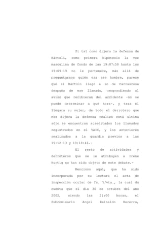 Si tal como dijera la defensa de

Bártoli,     como           primera         hipótesis          la       voz

masculina de fondo de las 19:07:58 hasta las

19:09:19     no        le     pertenece,             más      allá       de

preguntarnos          quién       era    ese       hombre,         parece

que   si   Bártoli          llegó       a     lo    de     Carrascosa
después     de    ese        llamado,             respondiendo           al

aviso que recibieran del accidente –no se

puede    determinar           a    qué      hora-,        y   tras        él

llegara su mujer, de todo el derrotero que

nos dijera la defensa realizó está ultima

sólo se encuentran acreditados los llamados

registrados       en     el       VAIC,       y    los     anteriores

realizados        a    la         guardia          previos         a    las

19:12:13 y 19:18:46.-

                 El         resto        de        actividades            y

derroteros       que        se     le       atribuyen         a        Irene

Hurtig no han sido objeto de este debate.-

                 Menciono            aquí,          que       ha       sido

incorporada        por        su     lectura          el      acta       de

inspección ocular de fs. 5/vta., la cual da

cuenta     que    el    día        30    de       octubre     del        año

2002,      siendo            las         21:00           horas,          el

Subcomisario            Angel            Reinaldo             Becerra,
 