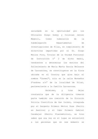 secundado       en       la         oportunidad             por      los

Oficiales       Diego         Godoy       y        Cristian       Javier

Magnoli,         todos              numerarios               de       la

Subdelegación                      Departamental                      de

Investigaciones de Pilar, en cumplimiento de

directivas       impartidas              por        el    Dr.      Diego
Molina Pico, Titular de la Unidad Funcional

de    Instrucción             n°     2        de     dicho        medio,

tendientes       a     determinar             los        motivos     del

fallecimiento de María Marta García Belsunce

de Carrascosa, se constituyeron en la finca

ubicada    en    el      Country           que       gira     bajo   el

nombre "Carmel", sito en la calle Monseñor

D'andrea    s/n°         de    la        localidad         de     Pilar,

perteneciente a la familia Carrascosa.

                 Asimismo,                y          tras          dejar

constancia       que      de        la    diligencia            tomaron

parte también una comisión de la División

Policía Científica de San Isidro, integrada

por el Sargento Primero Héctor Sosa (Perito

en    Rastros)       y    el        Cabo       Primero          Gabriel

Carabajal       (Perito            Planimétrico),            se     hizo

saber que una vez en el lugar se entrevistó

a    las   personas           que        en    ese       momento      se
 