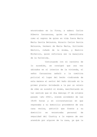 encontraban       en   la        finca,    a     saber;      Carlos

Alberto    Carrascosa,            quien     se     identificara

como el esposo de quien en vida fuera María

Marta García Belsunce, Horacio Carlos García

Belsunce, hermano de María Marta, Guillermo

Bártoli,     cuñado         de     la     misma,       y    Beatriz
Michelini, quien refiriera ser la masajista

de la fallecida.

                  Continuando con el racconto de

lo     sucedido,       se        consignó       que        una       vez

ubicados en el interior de la vivienda, el

señor     Carrascosa         señaló         a     la       comitiva

policial el lugar del hecho -indicando de

esta manera el sector del baño ubicado en la

primer planta- brindando a la par un relato

de cómo se sucedió el mismo, manifestando en

tal sentido que el día domingo 27 de octubre

pasado -año 2002-, siendo alrededor de las

18:45     horas    y    en        circunstancias            en       que

regresaba a su domicilio procedente de una

casa    vecina,        advirtió         que      frente          a    su

domicilio         se     encontraba              personal             de

seguridad del Country a la espera de ser

atendido por alguien de la casa, ya que la
 