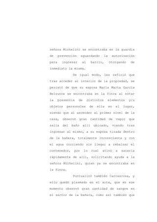 señora Michelini se encontraba en la guardia

de     prevención     aguardando        la     autorización

para     ingresar     al        barrio,       otorgando       de

inmediato la misma.

               De igual modo, les refirió que

tras acceder al interior de la propiedad, se
percató de que su esposa María Marta García

Belsunce se encontraba en la finca al notar

la     presencia    de     distintos         elementos      y/u

objetos    personales         de    ella     en    el    lugar,

siendo que al ascender al primer nivel de la

casa,    observó    gran      cantidad       de     vapor    que

salía    del   baño      allí      ubicado,       viendo    tras

ingresar al mismo, a su esposa tirada dentro

de la bañera, totalmente inconsciente y con

el agua corriendo sin llegar a rebalsar el

contenedor,     por      lo     cual   atinó       a    sacarla

rápidamente de allí, solicitando ayuda a la

señora Michelini, quien ya se encontraba en

la finca.

               Puntualizó también Carrascosa, y

ello quedó plasmado en el acta, que en ese

momento observó gran cantidad de sangre en

el sector de la bañera, como así también que
 