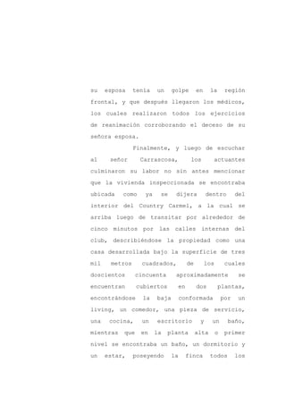 su    esposa    tenía   un     golpe          en     la       región

frontal, y que después llegaron los médicos,

los cuales realizaron todos los ejercicios

de reanimación corroborando el deceso de su

señora esposa.

                Finalmente, y luego de escuchar
al     señor      Carrascosa,             los         actuantes

culminaron su labor no sin antes mencionar

que la vivienda inspeccionada se encontraba

ubicada    como    ya    se     dijera             dentro          del

interior del Country Carmel, a la cual se

arriba luego de transitar por alrededor de

cinco minutos por las calles internas del

club, describiéndose la propiedad como una

casa desarrollada bajo la superficie de tres

mil    metros     cuadrados,             de        los        cuales

doscientos       cincuenta      aproximadamente                     se

encuentran       cubiertos          en        dos         plantas,

encontrándose      la   baja        conformada               por   un

living, un comedor, una pieza de servicio,

una    cocina,    un    escritorio             y     un        baño,

mientras   que    en    la   planta           alta       o    primer

nivel se encontraba un baño, un dormitorio y

un    estar,    poseyendo      la        finca       todos         los
 