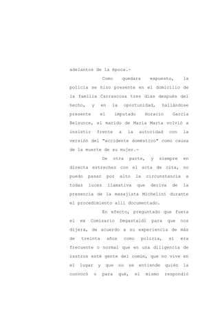 adelantos de la época.-

                     Como          quedara         expuesto,        la

policía se hizo presente en el domicilio de

la familia Carrascosa tres días después del

hecho,     y      en      la        oportunidad,          hallándose

presente          el         imputado            Horacio      García
Belsunce, el marido de María Marta volvió a

insistir         frente        a     la     autoridad       con     la

versión del "accidente doméstico" como causa

de la muerte de su mujer.-

                     De     otra      parte,       y     siempre    en

directa estrechez con el acta de cita, no

puedo     pasar        por     alto        la    circunstancia      a

todas     luces        llamativa           que     deriva    de     la

presencia de la masajista Michelini durante

el procedimiento allí documentado.

                     En efecto, preguntado que fuera

el   ex   Comisario            Degastaldi          para     que    nos

dijera, de acuerdo a su experiencia de más

de   treinta           años         como        policía,    si     era

frecuente o normal que en una diligencia de

rastros esté gente del común, que no vive en

el   lugar       y     que     no    se     entiende       quién    la

convocó      o       para      qué,        el    mismo     respondió
 