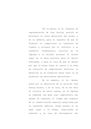 Por su parte, el Dr. Riguera, en

representación            de       Juan   Hurtig,        postuló   en

principio la libre absolución del mismo, y

en su defecto, para el supuesto de que el

Tribunal       no        compartiera         su     hipótesis       de

trabajo y arribara por el contrario a un
veredicto          condenatorio,             solicitó         se    le

imponga    a       su     ahijado         procesal       el   mínimo

legal de la pena prevista para                            el delito

endilgado, y para el caso de que se optare

por que la misma fuese en cuanto a su modo

de   ejecución           de    cumplimiento            efectivo,   la

detención no se formalice hasta tanto no se

produzcan las pertinentes apelaciones.-

                    En    su       momento,       el    Dr.   Becker

pidió por la absolución de su asistido Juan

Gauvry Gordon, o en su caso, de no ser éste

el criterio de estos jueces, se le imponga

al nombrado una pena cuyo cumplimiento sea

dejado en suspenso, al tiempo que respecto

de la inhabilitación especial propiciada por

la   acusación           pública,         bregó    porque     no   se

haga   lugar         a        la    misma,        requiriendo      en

subsidio       y     en       caso    de     discrepancia          del
 