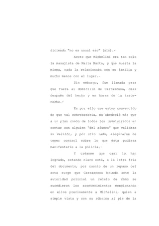 diciendo “no es usual eso” (sic).-

                 Acoto que Michelini era tan solo

la masajista de María Marta, y que muerta la

misma, nada la relacionaba con su familia y

mucho menos con el lugar.-

                 Sin    embargo,       fue    llamada     para
que fuera al domicilio de Carrascosa, días

después del hecho y en horas de la tarde-

noche.-

                 Es por ello que estoy convencido

de que tal convocatoria, no obedeció más que

a un plan común de todos los involucrados en

contar con alguien “del afuera” que validara

su versión, y por otro lado, asegurarse de

tener    control       sobre     lo    que    ésta   pudiera

manifestarle a la policía.-

                 Y     créanme        que    casi    lo     han

logrado, estando claro está, a la letra fría

del documento, por cuanto de un repaso del

acta    surge    que    Carrascosa          brindó   ante   la

autoridad       policial    un     relato      de    cómo   se

sucedieron      los     acontecimientos         mencionando

en ellos precisamente a Michelini, quien a

simple vista y con su rúbrica al pie de la
 