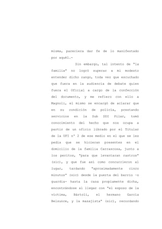 misma, pareciera dar fe de lo manifestado

por aquél.-

                  Sin embargo, tal intento de “la

familia”     no       logró     superar         a     mi     modesto

entender dicho rango, toda vez que escuchado

que fuera en la audiencia de debate quien
fuera el Oficial a cargo de la confección

del   documento,        y     me    refiero          con     ello   a

Magnoli, el mismo se encargó de aclarar que

en    su    condición          de        policía,          prestando

servicios        en     la     Sub        DDI       Pilar,        tomó

conocimiento          del     hecho       que       nos    ocupa     a

partir de un oficio librado por el Titular

de la UFI nº 2 de ese medio en el que se les

pedía      que    se    hicieran          presentes          en     el

domicilio de la familia Carrascosa, junto a

los peritos, “para que levantaran rastros”

(sic), y que fue así como concurrieron al

lugar,      tardando           “aproximadamente                cinco

minutos” (sic) desde la puerta del barrio –o

guardia-     hasta      la    casa       propiamente          dicha,

encontrándose al llegar con “el esposo de la

víctima,         Bártoli,           el      hermano           García

Belsunce, y la masajista” (sic), recordando
 