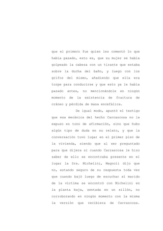 que el primero fue quien les comentó lo que

había pasado, esto es, que su mujer se había

golpeado la cabeza con un tirante que estaba

sobre la ducha del baño, y luego con los

grifos    del   mismo,      añadiendo      que    ella   era

torpe para conducirse y que esto ya le había
pasado    antes,     no    mencionándole         en   ningún

momento    de   la     existencia     de     fractura     de

cráneo y pérdida de masa encefálica.

                De igual modo, apuntó el testigo

que esa mecánica del hecho Carrascosa no la

expuso en tono de afirmación, sino que hubo

algún tipo de duda en su relato, y que la

conversación tuvo lugar en el primer piso de

la vivienda, siendo que al ser preguntado

para que dijera si cuando Carrascosa le hizo

saber de ello se encontraba presente en el

lugar la Sra. Michelini, Magnoli dijo que

no, estando seguro de su respuesta toda vez

que cuando bajó luego de escuchar al marido

de la víctima se encontró con Michelini en

la planta baja,           sentada en un       sillón, no

corroborando en ningún momento con la misma

la   versión     que      recibiera     de   Carrascosa.
 