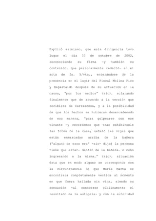 Explicó asimismo, que esta diligencia tuvo

lugar        el    día        30        de   octubre     de        2002,

reconociendo             su        firma       –y     también        su

contenido, que personalmente redactó- en el

acta     de       fs.    5/vta.,             enterándose      de     la

presencia en el lugar del Fiscal Molina Pico
y Degastaldi después de su actuación en la

causa,       “por       los    medios”         (sic),    aclarando

finalmente que de acuerdo a la versión que

recibiera de Carrascosa, y a la posibilidad

de que los hechos se hubieran desencadenado

de     esa    manera,          “para         golpearse       con    ese

tirante –y recordemos que tras exhibírsele

las fotos de la casa, señaló las vigas que

están        enmarcadas             arriba       de     la     bañera

(“alguno de esos era” -sic- dijo) la persona

tiene que estar… dentro de la bañera… o como

ingresando          a    la    misma…”         (sic),    situación

ésta que en modo alguno se corresponde con

la     circunstancia               de    que    María    Marta       se

encontrara completamente vestida al momento

en que fuera hallada sin vida,                           siendo su

sensación         -al     conocerse             públicamente          el

resultado de la autopsia- y con la autoridad
 