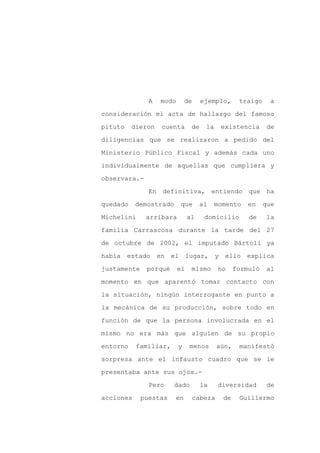 A   modo       de     ejemplo,      traigo     a

consideración el acta de hallazgo del famoso

pituto    dieron   cuenta       de    la    existencia       de

diligencias que se realizaron a pedido del

Ministerio Público Fiscal y además cada uno

individualmente de aquellas que cumpliera y
observara.-

               En definitiva, entiendo que ha

quedado    demostrado      que      al    momento     en    que

Michelini     arribara         al     domicilio       de    la

familia Carrascosa durante la tarde del 27

de octubre de 2002, el imputado Bártoli ya

había estado en        el lugar, y ello explica

justamente    porqué      el    mismo      no     formuló    al

momento en que aparentó tomar contacto con

la situación, ningún interrogante en punto a

la mecánica de su producción, sobre todo en

función de que la persona involucrada en el

mismo no era más que alguien de su propio

entorno    familiar,      y    menos       aún,    manifestó

sorpresa ante el infausto cuadro que se le

presentaba ante sus ojos.-

               Pero     dado         la    diversidad        de

acciones     puestas    en      cabeza      de     Guillermo
 