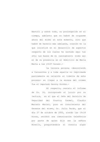 Bártoli y sobre todo, su prolongación en el

tiempo, adelanto que no habré de ocuparme

ahora del mismo en este momento, sino que

habré de hacerlo más adelante, ocasión en la

que insistiré en el desarrollo de aspectos

respecto de los cuales he sentado aquí tan
sólo las bases de mi razonamiento (como ser

el de su presencia en el domicilio de María

Marta a las 19:07 horas).-

                  La tercera persona -descontando

a Carrascosa y a toda aquella no legitimada

pasivamente en relación al trámite de este

proceso- en llegar a la escena del crimen

fue el imputado Gauvry Gordon.-

                  Al respecto, rescato el informe

de    fs.   16,    incorporado       al   juicio     por    su

lectura,       en el que el Jefe del Servicio de

Seguridad         del    Country       Carmel,       Claudio

Marcelo      Maciel,     puso   en     conocimiento        del

Gerente del mismo, Sr. Julio Terán, que el

día 27 de octubre de 2002, siendo las 19:18

horas,      recibió una     comunicación        telefónica

por    parte      de    quien   dijo      ser   la   señora

Binello,       preguntándole         si   conocía     algún
 