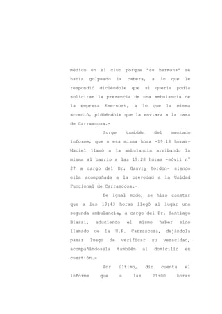 médico en el club porque "su hermana" se

había     golpeado         la     cabeza,          a    lo    que     le

respondió       diciéndole         que        si       quería     podía

solicitar la presencia de una ambulancia de

la   empresa      Emernort,            a     lo    que       la   misma

accedió, pidiéndole que la enviara a la casa
de Carrascosa.-

                 Surge          también             del        mentado

informe, que a esa misma hora -19:18 horas-

Maciel llamó a la ambulancia arribando la

misma al barrio a las 19:28 horas -móvil n°

27 a cargo del             Dr. Gauvry Gordon-                     siendo

ella acompañada a la brevedad a la Unidad

Funcional de Carrascosa.-

                 De igual modo, se hizo constar

que a las 19:43 horas llegó al lugar una

segunda ambulancia, a cargo del Dr. Santiago

Biassi,     aduciendo             el       mismo        haber       sido

llamado    de     la       U.F.    Carrascosa,               dejándola

pasar     luego       de     verificar             su     veracidad,

acompañándosela            también           al     domicilio         en

cuestión.-

                 Por        último,           dio        cuenta       el

informe         que         a          las         21:00          horas
 