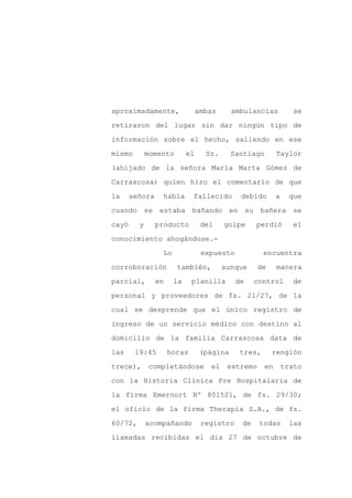 aproximadamente,                 ambas      ambulancias            se

retiraron del lugar sin dar ningún tipo de

información sobre el hecho, saliendo en ese

mismo        momento        el     Sr.      Santiago        Taylor

(ahijado de la señora María Marta Gómez de

Carrascosa) quien hizo el comentario de que
la     señora     había      fallecido        debido        a     que

cuando se estaba bañando en su                      bañera se

cayó     y      producto          del    golpe     perdió          el

conocimiento ahogándose.-

                  Lo              expuesto            encuentra

corroboración          también,          aunque     de      manera

parcial,        en     la    planilla        de    control         de

personal y proveedores de fs. 21/27, de la

cual se desprende que el único registro de

ingreso de un servicio médico con destino al

domicilio de la familia Carrascosa data de

las     19:45        horas        (página     tres,      renglón

trece),       completándose         el    extremo      en       trato

con la Historia Clínica Pre Hospitalaria de

la firma Emernort Nº 801521, de fs. 29/30;

el oficio de la firma Therapia S.A., de fs.

60/72,       acompañando          registro    de    todas        las

llamadas recibidas el día 27 de octubre de
 