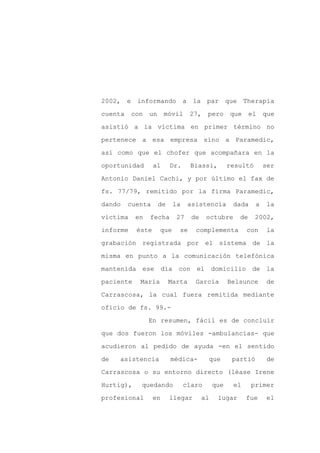 2002, e informando a la par que Therapia

cuenta    con   un     móvil      27,   pero      que     el    que

asistió a la víctima en primer término no

pertenece a esa empresa sino a Paramedic,

así como que el chofer que acompañara en la

oportunidad       al      Dr.     Biassi,         resultó       ser
Antonio Daniel Cachi, y por último el fax de

fs. 77/79, remitido por la firma Paramedic,

dando    cuenta      de    la    asistencia        dada     a    la

víctima    en   fecha       27    de    octubre      de     2002,

informe    éste      que     se    complementa          con     la

grabación registrada por el sistema de la

misma en punto a la comunicación telefónica

mantenida ese día con el domicilio de la

paciente    María         Marta    García         Belsunce      de

Carrascosa, la cual fuera remitida mediante

oficio de fs. 99.-

                En resumen, fácil es de concluir

que dos fueron los móviles -ambulancias- que

acudieron al pedido de ayuda -en el sentido

de   asistencia           médica-       que        partió        de

Carrascosa o su entorno directo (léase Irene

Hurtig),    quedando            claro       que    el     primer

profesional       en      llegar       al    lugar      fue     el
 