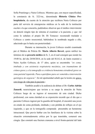 Sofía Pratolongo y Naira Cofreces. Mientras que, con mayor especificidad,
la constancia de fs. 322/vta., denominada Historia Clínica Pre-
hospitalaria, da cuenta de la atención que recibiera Naria Cofreces por
parte del servicio de emergencias médicas en la sede de la institución
escolar a la que concurría, pudiéndose observar que el médico interviniente
no detectó ningún tipo de síntoma al examinar a la paciente, y que -tal
como lo señalara el propio Dr. Di Tomasso- recomendó trasladar a
Cofreces a centro nosocomial, habiéndose la nombrada negado a ello,
aduciendo que lo haría con posterioridad.-
Durante su internación, la joven Cofreces resultó examinada
por el Médico de Policía Dr. Mario Alberto Boveri, quien ratificó los
términos de su precario médico de fs. 3, en el cual consignó que siendo las
19:00 hs. del día 24/04/2014, en la sede del H.I.G.A. de Junín examinó a
Naira Ayelén Cofreces, de 17 años, quien se encontraba “en coma,
intubada y con asistencia respiratoria mecánica, con traumatismo de
cráneo grave y a la tomografía se evidencia hematoma extradural grave en
zona parietal izquierda. Pasa a quirófano para ser sometida a intervención
quirúrgica de urgencia”. En tal oportunidad señaló que la lesión era grave,
con riesgo de vida para la paciente.-
También acudió a la audiencia de debate el Dr. Carlos Adrián
Zanardi, neurocirujano que tuviera a su cargo la atención de Naira
Cofreces luego de su ingreso al nosocomio de esta ciudad. Dicho
profesional, con suma claridad en su exposición recordó que el día que a
paciente Cofreces ingresó por la guardia del hospital, él encontró una joven
en estado de coma profundo, intubada y con pérdida de reflejos en el ojo
izquierdo, y que en la tomografía computada presentaba un hematoma
intracraneal. Que previo hablar con los familiares de la víctima sobre la
situación extremadamente crítica por la que transitaba, comenzó una
cirugía. Que constató una fractura craneana a nivel fronto-parietal del lado
 