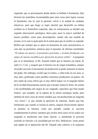 izquierdo, que es precisamente donde dentro se hallaba el hematoma. Que
hicieron las maniobras recomendadas para estos casos para lograr evacuar
el hematoma, tras lo cual la paciente volvió a la unidad de cuidados
intensivos, pero que luego se logró advertir que desarrolló un infarto
cerebral en el hemisferio izquierdo. Que en consecuencia se decidió una
segunda intervención quirúrgica, ahora para sacar la mayor cantidad de
huesos posibles, como para descomprimir, siendo ello una medida de
rescate, en la cual se quita parte de la calota para que el cerebro se expanda.
Refirió que siempre que se opera un hematoma de estas características se
está ante un pronóstico ominoso para el paciente, de altísima mortalidad.
“El edema era masivo, el pronóstico gravísimo, y termina finalmente con
signos de muerte encefálica por afectación de partes nobles”. A preguntas
que se le formularon, el Dr. Zanardi señaló que la fractura era lineal, de
entre 4 a 7 cm. y aseguró que la fractura era de origen traumático, aunque
sin poder aseverar el mecanismo de producción ni poder mensurar la fuerza
del golpe. Sin embargo, recalcó que el cráneo, y sobre todo en esa zona, es
muy duro, graficando como posibles elementos productores un palazo. En
otro orden de cosas refirió que es muy difícil lograr ver el sangrado dentro
de la cavidad intracraneana, puesto que el propio cráneo lo frena. En cuanto
a las posibilidades del origen de ese sangrado, especificó que bien puede
tratarse –por ejemplo- de la ruptura de la arteria meníngea media, pero
también de otros vasos de menor entidad, que van produciendo un sangrado
“por babeo”, lo que retarda la aparición de síntomas. Ilustró que hay
hematomas que cuando se lesiona la arteria, sangran efectivamente apenas
se produce la fractura, como por ejemplo cuando se secciona
completamente la arteria, mientras que existen otros casos en los cuales ese
sangrado es muchísimo más lento. Quizás –y atendiendo la posición
asumida en relación a la causalidad por los Sres. Defensores- como punto
más álgido de la deposición del Dr. Zanardi cabe referirse a la respuesta
 