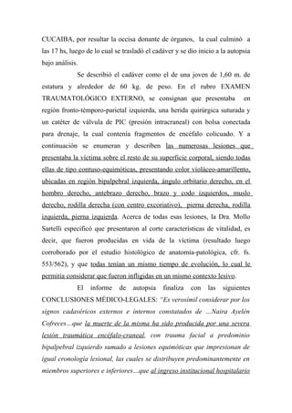 CUCAIBA, por resultar la occisa donante de órganos, la cual culminó a
las 17 hs, luego de lo cual se trasladó el cadáver y se dio inicio a la autopsia
bajo análisis.
Se describió el cadáver como el de una joven de 1,60 m. de
estatura y alrededor de 60 kg. de peso. En el rubro EXAMEN
TRAUMATOLÓGICO EXTERNO, se consignan que presentaba en
región fronto-témporo-parietal izquierda, una herida quirúrgica suturada y
un catéter de válvula de PIC (presión intracraneal) con bolsa conectada
para drenaje, la cual contenía fragmentos de encéfalo colicuado. Y a
continuación se enumeran y describen las numerosas lesiones que
presentaba la víctima sobre el resto de su superficie corporal, siendo todas
ellas de tipo contuso-equimóticas, presentando color violáceo-amarillento,
ubicadas en región bipalpebral izquierda, ángulo orbitario derecho, en el
hombro derecho, antebrazo derecho, brazo y codo izquierdos, muslo
derecho, rodilla derecha (con centro excoriativo), pierna derecha, rodilla
izquierda, pierna izquierda. Acerca de todas esas lesiones, la Dra. Mollo
Sartelli especificó que presentaron al corte características de vitalidad, es
decir, que fueron producidas en vida de la víctima (resultado luego
corroborado por el estudio histológico de anatomía-patológica, cfr. fs.
553/562), y que todas tenían un mismo tiempo de evolución, lo cual le
permitía considerar que fueron infligidas en un mismo contexto lesivo.
El informe de autopsia finaliza con las siguientes
CONCLUSIONES MÉDICO-LEGALES: “Es verosímil considerar por los
signos cadavéricos externos e internos constatados de …Naira Ayelén
Cofreces…que la muerte de la misma ha sido producida por una severa
lesión traumática encéfalo-craneal, con trauma facial a predominio
bipalpebral izquierdo sumado a lesiones equimóticas que impresionan de
igual cronología lesional, las cuales se distribuyen predominantemente en
miembros superiores e inferiores…que al ingreso institucional hospitalario
 