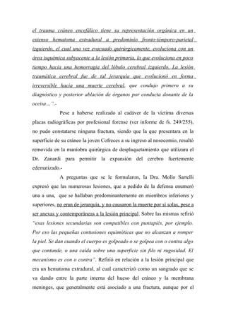 el trauma cráneo encefálico tiene su representación orgánica en un
extenso hematoma extradural a predominio fronto-témporo-parietal
izquierdo, el cual una vez evacuado quirúrgicamente, evoluciona con un
área isquémica subyacente a la lesión primaria, la que evoluciona en poco
tiempo hacia una hemorragia del lóbulo cerebral izquierdo. La lesión
traumática cerebral fue de tal jerarquía que evolucionó en forma
irreversible hacia una muerte cerebral, que condujo primero a su
diagnóstico y posterior ablación de órganos por conducta donante de la
occisa…”.-
Pese a haberse realizado al cadáver de la víctima diversas
placas radiográficas por profesional forense (ver informe de fs. 249/255),
no pudo constatarse ninguna fractura, siendo que la que presentara en la
superficie de su cráneo la joven Cofreces a su ingreso al nosocomio, resultó
removida en la maniobra quirúrgica de desplaquetamiento que utilizara el
Dr. Zanardi para permitir la expansión del cerebro fuertemente
edematizado.-
A preguntas que se le formularon, la Dra. Mollo Sartelli
expresó que las numerosas lesiones, que a pedido de la defensa enumeró
una a una, que se hallaban predominantemente en miembros inferiores y
superiores, no eran de jerarquía, y no causaron la muerte por sí solas, pese a
ser anexas y contemporáneas a la lesión principal. Sobre las mismas refirió
“esas lesiones secundarias son compatibles con puntapiés, por ejemplo.
Por eso las pequeñas contusiones equimóticas que no alcanzan a romper
la piel. Se dan cuando el cuerpo es golpeado o se golpea con o contra algo
que contunde, o una caída sobre una superficie sin filo ni rugosidad. El
mecanismo es con o contra”. Refirió en relación a la lesión principal que
era un hematoma extradural, al cual caracterizó como un sangrado que se
va dando entre la parte interna del hueso del cráneo y la membrana
meninges, que generalmente está asociado a una fractura, aunque por el
 