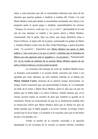 antes, y unas personas que allí se encontraban indicaron que otras de las
alumnas que querían golpear a Anabela sí estaban allí. Frente a lo cual
María Medero salió para donde se encontraban caminando esas chicas y les
preguntó quién le quería pegar a Anabela, respondiéndoles las mismas
“Ninguna de nosotras, nada que ver, ya se retiró”, oportunidad en la cual
una de esas alumnas se resbaló y sin querer chocó a María Medero,
comenzando ésta la pelea. Que esa chica, que luego identificó como a
Naira Cofreces, se logró salir de la pelea, continuando los golpes de María
y Anabela Medero contra otra de ellas, Sofía Pratolongo, a quien describió
como “la grandota”. Especificó que María Medero era quien le daba
golpes a “una nena que es la que se murió”, mientras que la hermana de
María con otra agresora más le pegaban a “la grandota”. Puntualizando
que en la vereda de enfrente de la escuela María Medero agarró de los
pelos a Naira Cofreces y la tiró contra la pared.-
La existencia del mensaje de texto de Anabela Medero hacia
su hermana convocándola a la escuela donde concurría por temor a ser
agredida por otras alumnas, ha sido también referida en el debate por
Maira Soledad Castro, hermana de la anterior testigo mencionada. La
testigo Castro rememoró que con posterioridad al hecho, le vio lastimado
un dedo de la mano a María Rosa Medero, quien le dijo que era por los
golpes que le había dado a la chica Cofreces. Señaló además que en la
misma ocasión tenían un mechón de pelo que Anabela se guardó en la
cartuchera. Puesta en conocimiento de que en su declaración rendida ante
la instrucción refirió que María Medero decía que le dolían los pies de
tantas patadas que le había pegado a la joven víctima, la testigo Castro
recalcó que lo de la mano y el mechón sí lo recuerda, pero que lo del dolor
de pies y las patadas, no.-
Yendo al meollo de la cuestión vinculada a la agresión
desplegada en las cercanías de la escuela, en primer término considero
 