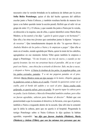 necesario citar la versión brindada en la audiencia de debate por la joven
Sofía Belén Pratolongo, quien el día del hecho egresara del edificio
escolar junto a Naira Cofreces, y también resultara herida de manera leve
(pese a no haber querido instar la acción penal). Refirió que al salir vió un
grupo de entre 13 y 15 chicas, y que cuando iba junto a Naira por la vereda,
en dirección a la esquina, una de ellas, a quien identificó como María Rosa
Medero, se les acercó y les dijo “¿quién le quiere pegar a mi hermana?”.
Que ella y las otras tres jóvenes que caminaban juntas le dijeron “ninguna
de nosotras”. Que inmediatamente después de ello “la agarran María y
Anabela Medero de los pelos a Naira y le empiezan a pegar”. Que ella se
mete en el medio, siendo agredida por María, quien la tomó de los cabellos,
agregándose en ese momento Julieta Tillet quien también le empieza a
pegar a Pratolongo. “Yo me levanto y me tira de nuevo, y cuando yo me
quería levantar, las tres me arrastran hacia el paredón. Ahí ya no vi qué
pasó con Naira... una chica fue a avisarle al director. Sale, me fue a sacar,
y después a Naira. A Naira le tiraban de los pelos, le pegaban piñas, con
los puños cerrados, patadas. Y a mi me pegaron patadas en el piso.
Además María Medero tenía un tipo navaja en la mano, chiquita, pero no
la pudieron cortar a Naira en el cuello. Cuando la quisieron cortar en el
cuello, pisó el borde del asfalto y se cayó al piso. Naira estaba toda
golpeada, se quería salvar, pero no podía. Se quería tapar la cabeza pero
no podía. Lucía Galante y Marcela Ormazábal también estaban, pero ellas
no fueron agredidas, salieron para llamar al director”. Relató que con
posterioridad a que la rescatara el directivo, la llevaron, cree que el portero,
también a Naira a resguardo dentro de la escuela. Que allí ésta le comentó
que le dolía la cabeza, pero que no quería ir al hospital. Preguntada la
testigo Pratolongo sobre si Naira Cofreces le dijo quiénes la habían
agredido, respondió: “me dijo que fueron Anabela (Medero), María
(Medero) y Julieta (Tillet), que son las mismas tres personas que me
 