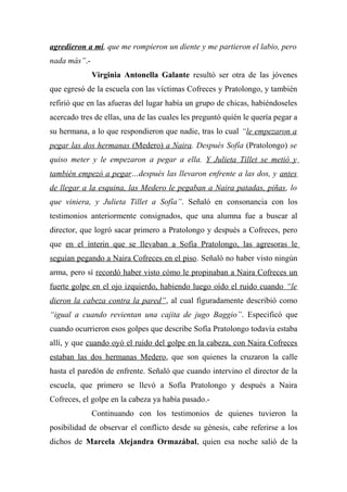agredieron a mí, que me rompieron un diente y me partieron el labio, pero
nada más”.-
Virginia Antonella Galante resultó ser otra de las jóvenes
que egresó de la escuela con las víctimas Cofreces y Pratolongo, y también
refirió que en las afueras del lugar había un grupo de chicas, habiéndoseles
acercado tres de ellas, una de las cuales les preguntó quién le quería pegar a
su hermana, a lo que respondieron que nadie, tras lo cual “le empezaron a
pegar las dos hermanas (Medero) a Naira. Después Sofía (Pratolongo) se
quiso meter y le empezaron a pegar a ella. Y Julieta Tillet se metió y
también empezó a pegar…después las llevaron enfrente a las dos, y antes
de llegar a la esquina, las Medero le pegaban a Naira patadas, piñas, lo
que viniera, y Julieta Tillet a Sofía”. Señaló en consonancia con los
testimonios anteriormente consignados, que una alumna fue a buscar al
director, que logró sacar primero a Pratolongo y después a Cofreces, pero
que en el ínterin que se llevaban a Sofía Pratolongo, las agresoras le
seguían pegando a Naira Cofreces en el piso. Señaló no haber visto ningún
arma, pero sí recordó haber visto cómo le propinaban a Naira Cofreces un
fuerte golpe en el ojo izquierdo, habiendo luego oído el ruido cuando “le
dieron la cabeza contra la pared”, al cual figuradamente describió como
“igual a cuando revientan una cajita de jugo Baggio”. Especificó que
cuando ocurrieron esos golpes que describe Sofía Pratolongo todavía estaba
allí, y que cuando oyó el ruido del golpe en la cabeza, con Naira Cofreces
estaban las dos hermanas Medero, que son quienes la cruzaron la calle
hasta el paredón de enfrente. Señaló que cuando intervino el director de la
escuela, que primero se llevó a Sofía Pratolongo y después a Naira
Cofreces, el golpe en la cabeza ya había pasado.-
Continuando con los testimonios de quienes tuvieron la
posibilidad de observar el conflicto desde su génesis, cabe referirse a los
dichos de Marcela Alejandra Ormazábal, quien esa noche salió de la
 
