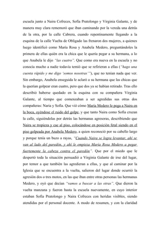 escuela junto a Naira Cofreces, Sofía Pratolongo y Virginia Galante, y de
manera muy clara rememoró que iban caminando por la vereda una detrás
de la otra, por la calle Cabrera, cuando repentinamente llegando a la
esquina de la calle Vuelta de Obligado las frenaron dos mujeres, a quienes
luego identificó como María Rosa y Anabela Medero, preguntándoles la
primera de ellas quién era la chica que le quería pegar a su hermana, a lo
que Anabela le dijo “las cuatro”. Que como era nueva en la escuela y no
conocía mucho a nadie todavía temió que se refirieran a ellas (“hago una
cuenta rápido y me digo ‘somos nosotras’”), que no tenían nada que ver.
Sin embargo, Anabela enseguida le aclaró a su hermana que las chicas que
la querían golpear eran cuatro, pero que dos ya se habían retirado. Tras ello
describió haberse quedado en la esquina con su compañera Virginia
Galante, al tiempo que comenzaban a ser agredidas sus otras dos
compañeras: Naria y Sofía. Que vió cómo María Medero le pega a Naira en
la boca, oyéndose el ruido del golpe, y que tanto Naira como Sofía cruzan
la calle, siguiéndolas por detrás las hermanas agresoras, describiendo que
Naira se tropieza y cae al piso, colocándose en posición fetal siendo en el
piso golpeada por Anabela Medero, a quien reconoció por su cabello largo
y porque tenía un buzo a rayas, “Cuando Naira se logra levantar, ahí se
van al lado del paredón, y ahí le empieza María Rosa Medero a pegar
fuertemente la cabeza contra el paredón”. Que por el miedo que le
despertó toda la situación persuadió a Virginia Galante de irse del lugar,
por temor a que también las agredieran a ellas, y que al caminar por la
Iglesia que se encuentra a la vuelta, salieron del lugar donde ocurrió la
agresión dos o tres motos, en las que iban entre otras personas las hermanas
Medero, y oyó que decían “vamos a buscar a las otras”. Que dieron la
vuelta manzana y fueron hasta la escuela nuevamente, en cuyo interior
estaban Sofía Pratolongo y Naira Cofreces con heridas visibles, siendo
atendidas por el personal docente. A modo de resumen, y con la claridad
 
