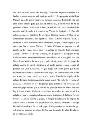 que caracterizó su testimonio, la testigo Ormazábal logró esquematizar los
hechos cronológicamente del siguiente modo: 1° les pregunta María Rosa
Medero quién le quería pegar a su hermana Anabela, diciéndole ésta que
eran cuatro chicas, pero que dos se habían ido, 2°María Rosa le da un
puñetazo a Naira Cofreces en la boca, ocurriendo esto en el paredón de la
escuela, casi llegando a la esquina de Vuelta de Obligado, 3° Que ahí
pelearon un poco, tirándose de los pelos, dándose patadas, 4° Que en un
determinado momento, las agredidas Naira y Sofía lograron zafar, y
cruzaron la calle corriendo como queriendo escapar, siendo seguida por
detrás por las hermanas Medero, 5° Naira Cofreces se tropieza con el
cordón de la vereda, cae al piso y se coloca en posición fetal, mientras
Anabela Medero le propina patadas, 6° Lográndose incorporar Naira
Cofreces intenta salir corriendo como para el lado de la ruta, pero esta vez
María Rosa Medero la toma por el pelo, desde atrás y ahí le golpea la
cabeza contra la pared, sintiéndose el ruido cuando golpea contra el
paredón del Club Rivadavia, 7° Que luego del fuerte golpe que Naira
recibiera en su cabeza decidió irse del lugar, no viendo nada más, hasta
momentos más tarde cuando volvió a la escuela. En relación al golpe de la
cabeza de Naira Cofreces contra la pared, señaló “El golpe lo vi contra el
paredón, y también lo oí”. Requerida para especificar la mecánica del
mentado golpe reiteró que el mismo se produjo mientras María Medero
logró frenar a Naira Cofreces en su huida tomándola fuertemente de los
cabellos, y que el impacto pudo pasar porque la agresora le hubiera “hecho
frenar” la cabeza contra la pared, o porque directamente le empujó la
cabeza contra la misma. Sin perjuicio de ello, en todo momento la testigo
Ormazábal recalcó la fuerza del golpe, distinguiéndolo de los demás que
sufrieran las menores agredidas. Refirió que la vereda del club Rivadavia,
en ese sector, es ancha.-
 