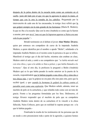 después de la pelea dentro de la escuela tenía como un cortesito en el
cuello, justo del lado por el que vio que la agresora le apoyó la mano, al
tiempo que con la otra la tomaba de los cabellos. Preguntada por la
intervención de cada una de las encausadas, la testigo Arce refirió que la
que golpeó siempre era la más grande de las hermanas (María R. Medero),
la que no iba a la escuela. Que con la otra (Anabela) es como que la fueron
a asustar, pero que en sí “una vez que la lograron agarrar a Naira era una
sola la que pegaba”.-
Brindó testimonio en el debate el joven Alan Matías Álvarez,
quien por entonces era compañero de curso de la imputada Anabela
Medero, a quien identifica por el nombre o apodo “Belén”, señalando a la
imputada Anabela Medero en el recinto como la persona a la que se refiere.
Manifestó el testigo que el día del hecho, mientras aún estaban en clase,
Medero entró al aula y contó a sus compañeros que “se había mirado mal
con otra chica, y que a la salida se iban a pelear, y que había llamado a la
hermana”. Que al otro día, la profesora le preguntó a Belén (Anabela)
Medero qué es lo que había pasado la noche anterior en la puerta de la
escuela, respondiéndole que le habían pegado a una chica, ella y otras dos o
tres chicas más, y que la golpiza no era para ella sino para otra, pero que la
recibió igual, y que cuando la hermana le golpeó la cabeza contra el
paredón sonó como una explosión. Que Medero señaló, además, tener un
mechón de pelo en la cartuchera, y que relataba todo como con un tono de
gracia. Frente a las preguntas formuladas por los Sres. Defensores, el
testigo Álvarez respondió que el mechón de pelo que su compañera
Anabela Medero tenía dentro de su cartuchera él lo vinculó a la chica
fallecida, Naira Cofreces, pero que en realidad lo supone porque era a la
que le habían pegado.-
Finalizada la reseña de los testimonios de las personas que de
un modo u otro presenciaron toda o parte de la agresión, a quienes hemos
 