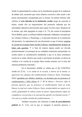 tenido la oportunidad de evaluar con la inmediación propia de la audiencia
de debate oral, encuentro que como refuerzo convictivo cabe acudir a dos
piezas documentales incorporadas por su lectura. En primer término cabe
referirse al acta labrada en la institución escolar luego de acaecido el
hecho, siendo ello un requerimiento del protocolo indicado por las
autoridades educativas provinciales para seguir en estos casos. Respecto de
la misma, que obra agregada en copia a fs. 7/8, dio cuenta la preceptora
Silvia Rabbia, quien se atribuyó haberla redactado, hallándose suscripta por
las víctimas Cofreces y Pratolongo, y el personal docente de la institución
allí presentes. La importancia de este documento es que el mismo contiene
la versión de la propia Naira Ayelén Cofreces, inmediatamente después de
haber sido agredida. Y si bien de manera alguna puede ser elevada
probatoriamente a la jerarquía de un verdadero testimonio juramentado, no
resulta menor su consideración atendiendo a que es la única constancia
escrita de su relato. Reitero que acudo a esta fuente de prueba, al efecto de
verificar si la versión de la propia Naira resulta conteste con el resto del
material probatorio colectado.-
En el documento aludido se señala que el día 23/04/2014,
siendo las 22 hs. “a la salida de la escuela, a metros de la misma, se
agarraron tres alumnas del establecimiento (Cofreces Naira, Pratolongo
Sofía) agredidas por Medero Anabela y su hermana que no pertenece al
establecimiento y Tillet Julieta de 1° III de Bienes y Servicios. Que la
persona agresora que no pertenece al establecimiento tenía un arma
blanca, la cual usó contra Cofreces Naira, produciéndole un raspón en el
cuello, golpeándole la cabeza contra la pared…Supuestamente según sus
compañeros a la persona a la cual querían agredir era Guzmán Lucila, 1°
I la cual ya se había retirado del establecimiento...”.-
También encuentro útil referirme al acta de procedimiento
policial de fs. 1/vta. con la que se inaugura el presente proceso, e
 