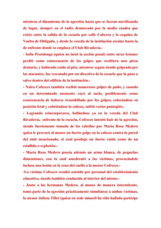 mientras el dinamismo de la agresión hacía que se fueran movilizando
de lugar, siempre en el radio demarcado por la media cuadra que
existe entre la salida de la escuela por calle Cabrera y la esquina de
Vuelta de Obligado, y desde la vereda de la institución escolar hasta la
de enfrente donde se emplaza el Club Rivadavia.-
- Sofía Pratolongo (quien no instó la acción penal) entre otras lesiones
perdió como consecuencia de los golpes que recibiera una pieza
dentaria, y habiendo caído al piso, mientras seguía siendo golpeada por
las atacantes, fue rescatada por un directivo de la escuela que la puso a
salvo dentro del edificio de la institución.-
- Naira Cofreces también recibió numerosos golpes de puño, y cuando
en un determinado momento cayó al suelo, posiblemente como
consecuencia de haberse trastabillado por los golpes, colocándose en
posición fetal y cubriéndose la cabeza, sufrió varios puntapiés.-
- Logrando reincorporarse, hallándose ya en la vereda del Club
Rivadavia, enfrente de la escuela, Cofreces intentó huir de la agresión,
siendo fuertemente tomada de los cabellos por María Rosa Medero
quien le provocó al menos un fuerte golpe en la cabeza contra la pared
del club mencionado, el cual produjo un fuerte ruido como de un
estallido o explosión.-
- María Rosa Medero poseía además un arma blanca, de pequeñas
dimensiones, con la cual amedrentó a las víctimas, provocándole
incluso una lesión en la zona del cuello a la menor Cofreces.-
-La víctima Cofreces resultó asistida por personal del establecimiento
educativo, siendo también conducida al interior del mismo.-
- Junto a las hermanas Medero, al menos de manera intermitente,
tomó parte de la agresión prácticamente simultánea a ambas víctimas,
la menor Julieta Tillet (quien en sede minoril ha sido hallada partícipe
 