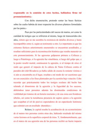 responsable en la comisión de estos hechos, hallándose firme tal
pronunciamiento).-
Con dicha enumeración, pretendo sentar las bases fácticas
sobre las cuales habrán de tener respuesta los diversos planteos formulados
por las partes.-
Pues por las particularidades del suceso de marras, así como la
cantidad de testigos que se refirieron al mismo, luego de transcurridos dos
años, reitero que no me asombra la existencia de detalles diversos y hasta
incompatibles entre sí, según un testimonio u otro. Lo importante es que los
extremos fácticos anteriormente enumerados se encuentran acreditados, y
resultan suficientes para la reconstrucción histórica que resulta menester en
este pronunciamiento. Si las agresoras golpearon primero a Cofreces y
luego a Pratolongo, si la agresión fue simultánea, si luego del golpe que, a
la postre resultó mortal, continuaron la agresión, si al tiempo de oírse el
ruido que generó el impacto de la cabeza de Naira Cofreces contra el
paredón del club Rivadavia ya había salido de escena la restante víctima o
si aún se encontraba en el lugar, resultan a mi modo de ver cuestiones que
no son esenciales a los fines planteados por la cuestión bajo votación. Cabe
recordar que prácticamente todos los testigos oculares del hecho han
relatado el dinamismo de la agresión y la fugacidad de los sucesos,
debiéndose tener presentes además las disminuidas condiciones de
visibilidad por tratarse de un horario nocturno y de una zona con frondosos
árboles, así como la tumultuosa presencia de sujetos ajenos a la agresión
que ocupaban el rol de pasivos espectadores de un espectáculo lastimoso
que culminó con un resultado dramático.-
Reitero, lo capital resulta la acreditación de un acometimiento
de al menos tres personas contra otras dos, habiendo resultado del mismo
varias lesiones en la superficie corporal de éstas. Y, fundamentalmente, que
en el marco de esa agresión una de las personas recibió un fuerte impacto
 