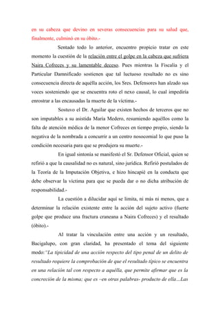 en su cabeza que devino en severas consecuencias para su salud que,
finalmente, culminó en su óbito.-
Sentado todo lo anterior, encuentro propicio tratar en este
momento la cuestión de la relación entre el golpe en la cabeza que sufriera
Naira Cofreces y su lamentable deceso. Pues mientras la Fiscalía y el
Particular Damnificado sostienen que tal luctuoso resultado no es sino
consecuencia directa de aquélla acción, los Sres. Defensores han alzado sus
voces sosteniendo que se encuentra roto el nexo causal, lo cual impediría
enrostrar a las encausadas la muerte de la víctima.-
Sostuvo el Dr. Aguilar que existen hechos de terceros que no
son imputables a su asistida María Medero, resumiendo aquéllos como la
falta de atención médica de la menor Cofreces en tiempo propio, siendo la
negativa de la nombrada a concurrir a un centro nosocomial lo que puso la
condición necesaria para que se produjera su muerte.-
En igual sintonía se manifestó el Sr. Defensor Oficial, quien se
refirió a que la causalidad no es natural, sino jurídica. Refirió postulados de
la Teoría de la Imputación Objetiva, e hizo hincapié en la conducta que
debe observar la víctima para que se pueda dar o no dicha atribución de
responsabilidad.-
La cuestión a dilucidar aquí se limita, ni más ni menos, que a
determinar la relación existente entre la acción del sujeto activo (fuerte
golpe que produce una fractura craneana a Naira Cofreces) y el resultado
(óbito).-
Al tratar la vinculación entre una acción y un resultado,
Bacigalupo, con gran claridad, ha presentado el tema del siguiente
modo:“La tipicidad de una acción respecto del tipo penal de un delito de
resultado requiere la comprobación de que el resultado típico se encuentra
en una relación tal con respecto a aquélla, que permite afirmar que es la
concreción de la misma; que es –en otras palabras- producto de ella…Las
 