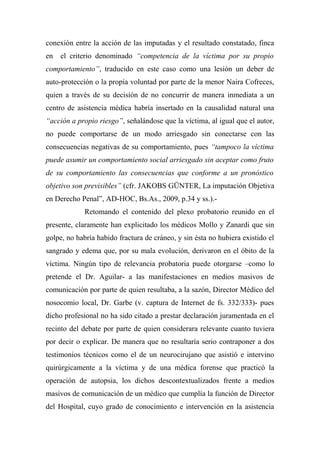 conexión entre la acción de las imputadas y el resultado constatado, finca
en el criterio denominado “competencia de la víctima por su propio
comportamiento”, traducido en este caso como una lesión un deber de
auto-protección o la propia voluntad por parte de la menor Naira Cofreces,
quien a través de su decisión de no concurrir de manera inmediata a un
centro de asistencia médica habría insertado en la causalidad natural una
“acción a propio riesgo”, señalándose que la víctima, al igual que el autor,
no puede comportarse de un modo arriesgado sin conectarse con las
consecuencias negativas de su comportamiento, pues “tampoco la víctima
puede asumir un comportamiento social arriesgado sin aceptar como fruto
de su comportamiento las consecuencias que conforme a un pronóstico
objetivo son previsibles” (cfr. JAKOBS GÜNTER, La imputación Objetiva
en Derecho Penal”, AD-HOC, Bs.As., 2009, p.34 y ss.).-
Retomando el contenido del plexo probatorio reunido en el
presente, claramente han explicitado los médicos Mollo y Zanardi que sin
golpe, no habría habido fractura de cráneo, y sin ésta no hubiera existido el
sangrado y edema que, por su mala evolución, derivaron en el óbito de la
víctima. Ningún tipo de relevancia probatoria puede otorgarse –como lo
pretende el Dr. Aguilar- a las manifestaciones en medios masivos de
comunicación por parte de quien resultaba, a la sazón, Director Médico del
nosocomio local, Dr. Garbe (v. captura de Internet de fs. 332/333)- pues
dicho profesional no ha sido citado a prestar declaración juramentada en el
recinto del debate por parte de quien considerara relevante cuanto tuviera
por decir o explicar. De manera que no resultaría serio contraponer a dos
testimonios técnicos como el de un neurocirujano que asistió e intervino
quirúrgicamente a la víctima y de una médica forense que practicó la
operación de autopsia, los dichos descontextualizados frente a medios
masivos de comunicación de un médico que cumplía la función de Director
del Hospital, cuyo grado de conocimiento e intervención en la asistencia
 