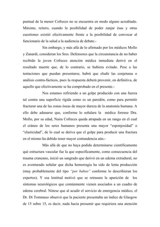 puntual de la menor Cofreces no se encuentra en modo alguno acreditado.
Máxime, reitero, cuando la posibilidad de poder zanjar ésas y otras
cuestiones existió efectivamente frente a la posibilidad de convocar al
funcionario de la salud a la audiencia de debate.-
Sin embargo, y más allá de lo afirmado por los médicos Mollo
y Zanardi, consideran los Sres. Defensores que la circunstancia de no haber
recibido la joven Cofreces atención médica inmediata derivó en el
resultado muerte que, de lo contrario, se hubiera evitado. Pese a las
tentaciones que puedan presentarse, habrá que eludir las conjeturas o
análisis contra-fácticos, pues la respuesta deberá provenir, en definitiva, de
aquello que efectivamente se ha comprobado en el presente.-
Nos estamos refiriendo a un golpe producido con una fuerza
tal contra una superficie rígida como es un paredón, como para permitir
fracturar una de las zonas óseas de mayor dureza de la anatomía humana. A
ello debe adunarse que, conforme lo señalara la médica forense Dra.
Mollo, por su edad, Naira Cofreces queda atrapada en un rango en el cual
el cráneo de los seres humanos presenta una mayor “esponjosidad” o
“elasticidad”, de lo cual se deriva que el golpe para producir una fractura
en el mismo ha debido tener mayor contundencia aún.-
Más allá de que no haya podido determinarse científicamente
qué estructura vascular fue la que específicamente, como consecuencia del
trauma craneano, inició un sangrado que derivó en un edema extradural, no
es aventurado señalar que dicha hemorragia ha sido de lenta producción
(muy probablemente del tipo “por babeo” conforme lo describieran los
expertos). Y esa lentitud motivó que se retrasara la aparición de los
síntomas neurológicos que comúnmente vienen asociados a un cuadro de
edema cerebral. Nótese que al acudir el servicio de emergencia médico, el
Dr. Di Tommaso observó que la paciente presentaba un índice de Glasgow
de 15 sobre 15, es decir, nada hacía presumir que requiriera una atención
 