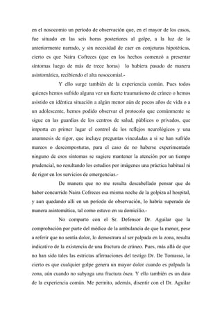 en el nosocomio un período de observación que, en el mayor de los casos,
fue situado en las seis horas posteriores al golpe, a la luz de lo
anteriormente narrado, y sin necesidad de caer en conjeturas hipotéticas,
cierto es que Naira Cofreces (que en los hechos comenzó a presentar
síntomas luego de más de trece horas) lo hubiera pasado de manera
asintomática, recibiendo el alta nosocomial.-
Y ello surge también de la experiencia común. Pues todos
quienes hemos sufrido alguna vez un fuerte traumatismo de cráneo o hemos
asistido en idéntica situación a algún menor aún de pocos años de vida o a
un adolescente, hemos podido observar el protocolo que comúnmente se
sigue en las guardias de los centros de salud, públicos o privados, que
importa en primer lugar el control de los reflejos neurológicos y una
anamnesis de rigor, que incluye preguntas vinculadas a si se han sufrido
mareos o descomposturas, para el caso de no haberse experimentado
ninguno de esos síntomas se sugiere mantener la atención por un tiempo
prudencial, no resultando los estudios por imágenes una práctica habitual ni
de rigor en los servicios de emergencias.-
De manera que no me resulta descabellado pensar que de
haber concurrido Naira Cofreces esa misma noche de la golpiza al hospital,
y aun quedando allí en un período de observación, lo habría superado de
manera asintomática, tal como estuvo en su domicilio.-
No comparto con el Sr. Defensor Dr. Aguilar que la
comprobación por parte del médico de la ambulancia de que la menor, pese
a referir que no sentía dolor, lo demostrara al ser palpada en la zona, resulta
indicativo de la existencia de una fractura de cráneo. Pues, más allá de que
no han sido tales las estrictas afirmaciones del testigo Dr. De Tomasso, lo
cierto es que cualquier golpe genera un mayor dolor cuando es palpada la
zona, aún cuando no subyaga una fractura ósea. Y ello también es un dato
de la experiencia común. Me permito, además, disentir con el Dr. Aguilar
 