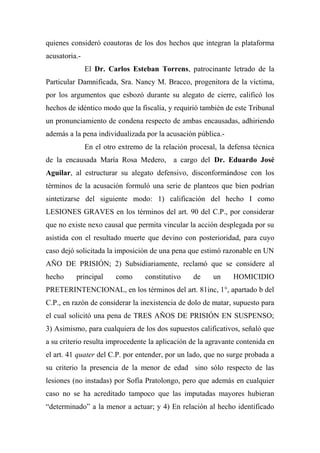 quienes consideró coautoras de los dos hechos que integran la plataforma
acusatoria.-
El Dr. Carlos Esteban Torrens, patrocinante letrado de la
Particular Damnificada, Sra. Nancy M. Bracco, progenitora de la víctima,
por los argumentos que esbozó durante su alegato de cierre, calificó los
hechos de idéntico modo que la fiscalía, y requirió también de este Tribunal
un pronunciamiento de condena respecto de ambas encausadas, adhiriendo
además a la pena individualizada por la acusación pública.-
En el otro extremo de la relación procesal, la defensa técnica
de la encausada María Rosa Medero, a cargo del Dr. Eduardo José
Aguilar, al estructurar su alegato defensivo, disconformándose con los
términos de la acusación formuló una serie de planteos que bien podrían
sintetizarse del siguiente modo: 1) calificación del hecho I como
LESIONES GRAVES en los términos del art. 90 del C.P., por considerar
que no existe nexo causal que permita vincular la acción desplegada por su
asistida con el resultado muerte que devino con posterioridad, para cuyo
caso dejó solicitada la imposición de una pena que estimó razonable en UN
AÑO DE PRISIÓN; 2) Subsidiariamente, reclamó que se considere al
hecho principal como constitutivo de un HOMICIDIO
PRETERINTENCIONAL, en los términos del art. 81inc, 1°, apartado b del
C.P., en razón de considerar la inexistencia de dolo de matar, supuesto para
el cual solicitó una pena de TRES AÑOS DE PRISIÓN EN SUSPENSO;
3) Asimismo, para cualquiera de los dos supuestos calificativos, señaló que
a su criterio resulta improcedente la aplicación de la agravante contenida en
el art. 41 quater del C.P. por entender, por un lado, que no surge probada a
su criterio la presencia de la menor de edad sino sólo respecto de las
lesiones (no instadas) por Sofía Pratolongo, pero que además en cualquier
caso no se ha acreditado tampoco que las imputadas mayores hubieran
“determinado” a la menor a actuar; y 4) En relación al hecho identificado
 