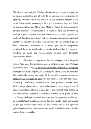 Mariel Arce, pues más allá de haber relatado –en general- sus percepciones
de manera coincidente con el resto de las personas que presenciaron la
agresión, colocando en un rol activo a las dos hermanas Medero y a la
menor Tillet, a nadie pasó desapercibido que la nombrada Arce se refirió a
un tropezón sufrido por María Rosa Medero y Naira Cofreces cuando la
primera empujaba violentamente a la segunda. Que ese tropezón se
produjo, según el relato de Arce, con el cordón de la vereda, y generó que
desde allí la cabeza de la joven Cofreces impactara fuertemente contra el
paredón del Club Rivadavia. Esa solitaria versión ha sido enaltecida por los
Sres. Defensores, deduciendo de la misma que, con un componente
accidental, la acción desplegada por María Medero sobre la víctima no
resultaba un medio que razonablemente pudiera haber terminado
ocasionado su deceso.-
El susodicho tropezón no fue advertido por nadie más que la
testigo Arce, pues los testimonios que se refieren a que Naira Cofreces
trastabilló y cayó al piso, lo ubican en un momento anterior al fuerte golpe
-oído por todos- del impacto de la malograda Naira contra la pared del
club, refiriendo incluso que parte de la agresión a ambas víctimas se
produjo ya en la vereda del club (así, por ejemplo: Gutiérrez, Pratolongo,
Galante y Ormazábal). Poniéndolo en otras palabras: cuando Naira
Cofreces cayó al piso, aún no había sido golpeada contra la pared. Así, al
desvincularse temporalmente la caída con el golpe mortal, poco importa ya
si Naira Cofreces se tropezó, si cayó como producto de los golpes de puño
o si fue empujada por alguna de sus agresoras. Lo importante aquí es que
de esa caída logró levantarse, pues no fue sino cuando estaba nuevamente
de pie que habiendo sido tomada de los cabellos, una de sus agresoras
golpeó brutalmente su cabeza contra una pared, sellando de manera fatal el
destino de su joven vida.-
 