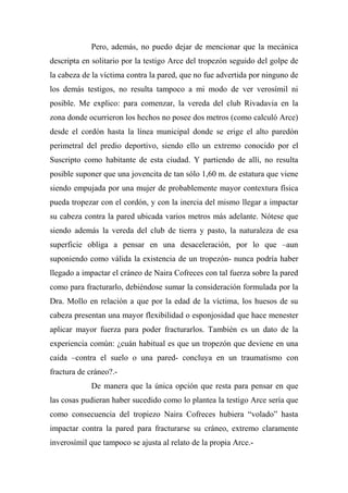 Pero, además, no puedo dejar de mencionar que la mecánica
descripta en solitario por la testigo Arce del tropezón seguido del golpe de
la cabeza de la víctima contra la pared, que no fue advertida por ninguno de
los demás testigos, no resulta tampoco a mi modo de ver verosímil ni
posible. Me explico: para comenzar, la vereda del club Rivadavia en la
zona donde ocurrieron los hechos no posee dos metros (como calculó Arce)
desde el cordón hasta la línea municipal donde se erige el alto paredón
perimetral del predio deportivo, siendo ello un extremo conocido por el
Suscripto como habitante de esta ciudad. Y partiendo de allí, no resulta
posible suponer que una jovencita de tan sólo 1,60 m. de estatura que viene
siendo empujada por una mujer de probablemente mayor contextura física
pueda tropezar con el cordón, y con la inercia del mismo llegar a impactar
su cabeza contra la pared ubicada varios metros más adelante. Nótese que
siendo además la vereda del club de tierra y pasto, la naturaleza de esa
superficie obliga a pensar en una desaceleración, por lo que –aun
suponiendo como válida la existencia de un tropezón- nunca podría haber
llegado a impactar el cráneo de Naira Cofreces con tal fuerza sobre la pared
como para fracturarlo, debiéndose sumar la consideración formulada por la
Dra. Mollo en relación a que por la edad de la víctima, los huesos de su
cabeza presentan una mayor flexibilidad o esponjosidad que hace menester
aplicar mayor fuerza para poder fracturarlos. También es un dato de la
experiencia común: ¿cuán habitual es que un tropezón que deviene en una
caída –contra el suelo o una pared- concluya en un traumatismo con
fractura de cráneo?.-
De manera que la única opción que resta para pensar en que
las cosas pudieran haber sucedido como lo plantea la testigo Arce sería que
como consecuencia del tropiezo Naira Cofreces hubiera “volado” hasta
impactar contra la pared para fracturarse su cráneo, extremo claramente
inverosímil que tampoco se ajusta al relato de la propia Arce.-
 