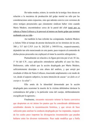 De todos modos, reitero, la versión de la testigo Arce decae en
relación a la mecánica de producción del golpe mortal no sólo por las
consideraciones antes expuestas, sino que además convive con versiones de
otros testigos presenciales que claramente sindican haber visto cuando
María Medero, encontrándose cerca de la pared del club tomó por su
cabeza a Naira Cofreces y le provocó al menos un fuerte golpe que terminó
acabando con su vida.-
Así también lo han referido las coimputadas Anabela Medero
y Julieta Tillet al tiempo de prestar declaración en los términos de los arts.
308 y 317 del C.P.P. (ver fs. 262/265 y 549/551vta., respectivamente),
dejándolo tan sólo mencionado en este punto, pues respecto al contenido de
dichas piezas procesales me explayaré al tratar la cuestión subsiguiente.-
Puntualmente en relación a la figura prevista por el art. 81 inc.
1° b) del C.P., cuya aplicación entendieron aplicable al caso los Sres.
Defensores, cabe referir que la acción desplegada por María Medero,
suficientemente descripta a esta altura del análisis, y que arrojó por
resultado el óbito de Naira Cofreces, trasciende ampliamente a mi modo de
ver, desde el aspecto subjetivo, la mera intención de causar“ un daño en el
cuerpo o la salud”.-
Ello amén de la idoneidad demostrada por la acción
desplegada para ocasionar la muerte de la víctima debiéndose destacar la
contundencia del golpe y la particular zona del cuerpo, deliberadamente
escogida por la agresora.-
Finalmente, encuentro necesario reiterar la fuerza convictiva
que despiertan en mi ánimo los puntos que he considerado debidamente
acreditados durante la reconstrucción histórica, y que sirven de base
suficiente para analizar la conducta desplegada por las imputadas, respecto
de los cuales poco importan las divergencias insustanciales que puedan
hallarse entre los diversos testimonios. Pues nada modifica que a Sofía
 
